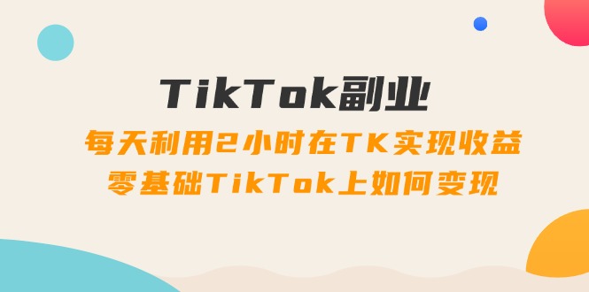 （11826期）TikTok副业：每天利用2小时在TK实现收益，零基础TikTok上如何变现，34节程-轻创淘金网