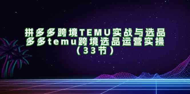 拼多多跨境TEMU实战与选品，多多temu跨境选品运营实操（33节）-轻创淘金网